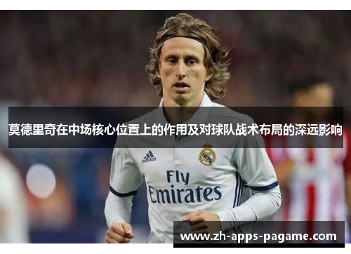 莫德里奇在中场核心位置上的作用及对球队战术布局的深远影响 莫德里奇在中场核心位置上的作用及对球队战术布局的深远影响