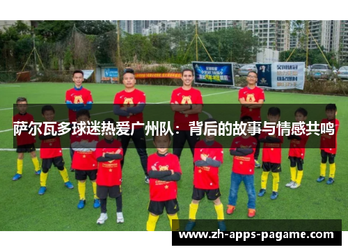 萨尔瓦多球迷热爱广州队:背后的故事与情感共鸣 萨尔瓦多球迷热爱广州队:背后的故事与情感共鸣