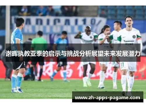 谢晖执教亚泰的启示与挑战分析展望未来发展潜力 谢晖执教亚泰的启示与挑战分析展望未来发展潜力