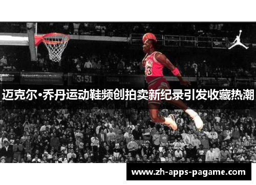 迈克尔·乔丹运动鞋频创拍卖新纪录引发收藏热潮 迈克尔·乔丹运动鞋频创拍卖新纪录引发收藏热潮